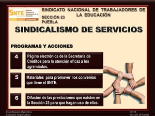 Coordinación Operativa SNTE
Comisión Negociadora Sección 23 Puebla
PROGRAMAS Y ACCIONES
Página electrónica de la Secretaría de
Créditos para la atención eficaz a los
agremiados.
Materiales para promover los convenios
que tiene el SNTE.
Difusión de las prestaciones que existen en
la Sección 23 para que hagan uso de ellas.
4
5
6
 