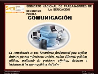 Coordinación Operativa SNTE
Comisión Negociadora Sección 23 Puebla
La comunicación es una herramienta fundamental para explicar
distintos procesos y fenómenos sociales, evaluar diferentes políticas
públicas, analizando las posiciones, objetivos, decisiones o
iniciativas de los actores políticos sindicales.
 