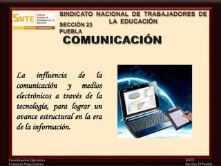 Coordinación Operativa SNTE
Comisión Negociadora Sección 23 Puebla
La influencia de la
comunicación y medios
electrónicos a través de la
tecnología, para lograr un
avance estructural en la era
de la información.
 