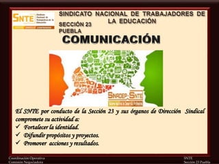 Coordinación Operativa SNTE
Comisión Negociadora Sección 23 Puebla
El SNTE por conducto de la Sección 23 y sus órganos de Dirección Sindical
compromete su actividad a:
 Fortalecer la identidad.
 Difundir propósitos y proyectos.
 Promover acciones y resultados.
 