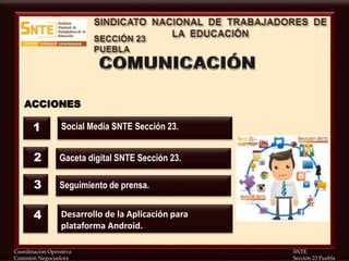 Coordinación Operativa SNTE
Comisión Negociadora Sección 23 Puebla
ACCIONES
Social Media SNTE Sección 23.
Gaceta digital SNTE Sección 23.
Desarrollo de la Aplicación para
plataforma Android.
1
2
4
Seguimiento de prensa.3
 