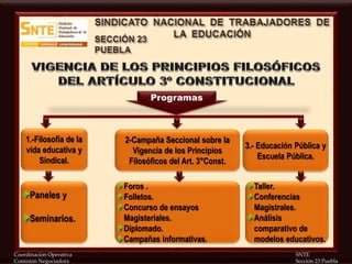 Coordinación Operativa SNTE
Comisión Negociadora Sección 23 Puebla
1.-Filosofía de la
vida educativa y
Sindical.
2-Campaña Seccional sobre la
Vigencia de los Principios
Filosóficos del Art. 3°Const.
3.- Educación Pública y
Escuela Pública.
Paneles y
Seminarios.
Programas
Foros .
Folletos.
Concurso de ensayos
Magisteriales.
Diplomado.
Campañas informativas.
Taller.
Conferencias
Magistrales.
Análisis
comparativo de
modelos educativos.
 