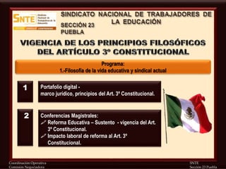 Coordinación Operativa SNTE
Comisión Negociadora Sección 23 Puebla
Programa:
1.-Filosofía de la vida educativa y sindical actual
Portafolio digital -
marco jurídico, principios del Art. 3º Constitucional.
Conferencias Magistrales:
 Reforma Educativa – Sustento - vigencia del Art.
3º Constitucional.
 Impacto laboral de reforma al Art. 3º
Constitucional.
1
2
 
