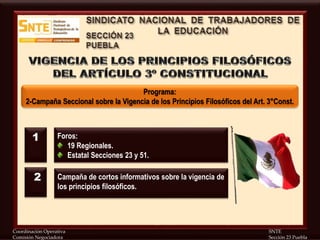 Coordinación Operativa SNTE
Comisión Negociadora Sección 23 Puebla
Programa:
2-Campaña Seccional sobre la Vigencia de los Principios Filosóficos del Art. 3°Const.
Foros:
19 Regionales.
Estatal Secciones 23 y 51.
Campaña de cortos informativos sobre la vigencia de
los principios filosóficos.
1
2
 