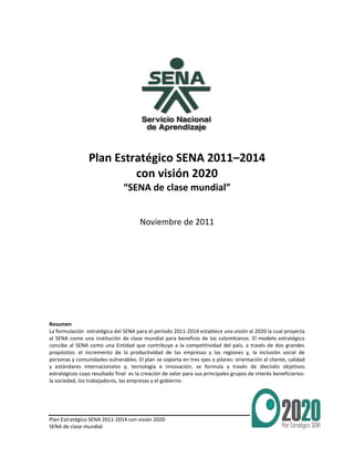 Plan Estratégico SENA 2011-2014 con visión 2020
SENA de clase mundial
1
Plan Estratégico SENA 2011–2014
con visión 2020
“SENA de clase mundial”
Noviembre de 2011
Resumen
La formulación estratégica del SENA para el período 2011-2014 establece una visión al 2020 la cual proyecta
al SENA como una institución de clase mundial para beneficio de los colombianos. El modelo estratégico
concibe al SENA como una Entidad que contribuye a la competitividad del país, a través de dos grandes
propósitos: el incremento de la productividad de las empresas y las regiones y, la inclusión social de
personas y comunidades vulnerables. El plan se soporta en tres ejes o pilares: orientación al cliente, calidad
y estándares internacionales y, tecnología e innovación; se formula a través de dieciséis objetivos
estratégicos cuyo resultado final es la creación de valor para sus principales grupos de interés beneficiarios:
la sociedad, los trabajadores, las empresas y el gobierno.
 