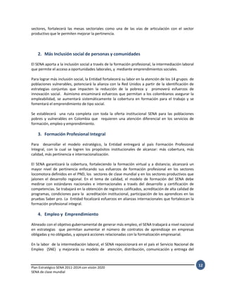 Plan Estratégico SENA 2011-2014 con visión 2020
SENA de clase mundial
12
sectores, fortalecerá las mesas sectoriales como una de las vías de articulación con el sector
productivo que le permiten mejorar la pertinencia.
2. Más Inclusión social de personas y comunidades
El SENA aporta a la inclusión social a través de la formación profesional, la intermediación laboral
que permite el acceso a oportunidades laborales, y mediante emprendimientos sociales.
Para lograr más inclusión social, la Entidad fortalecerá su labor en la atención de los 14 grupos de
poblaciones vulnerables, potenciará la alianza con la Red Unidos a partir de la identificación de
estrategias conjuntas que impacten la reducción de la pobreza y promoverá esfuerzos de
innovación social. Asimismo encaminará esfuerzos que permitan a los colombianos asegurar la
empleabilidad, se aumentará sistemáticamente la cobertura en formación para el trabajo y se
fomentará el emprendimiento de tipo social.
Se establecerá una ruta completa con toda la oferta institucional SENA para las poblaciones
pobres y vulnerables en Colombia que requieren una atención diferencial en los servicios de
formación, empleo y emprendimiento.
3. Formación Profesional Integral
Para desarrollar el modelo estratégico, la Entidad entregará al país Formación Profesional
Integral, con la cual se logren los propósitos institucionales de alcanzar: más cobertura, más
calidad, más pertinencia e internacionalización.
El SENA garantizará la cobertura, fortaleciendo la formación virtual y a distancia; alcanzará un
mayor nivel de pertinencia enfocando sus esfuerzos de formación profesional en los sectores
locomotora definidos en el PND, los sectores de clase mundial y en los sectores productivos que
jalonen el desarrollo regional. En el tema de calidad, el modelo de formación del SENA debe
medirse con estándares nacionales e internacionales a través del desarrollo y certificación de
competencias. Se trabajará en la obtención de registros calificados, acreditación de alta calidad de
programas, condiciones para la acreditación institucional, participación de los aprendices en las
pruebas Saber pro. La Entidad focalizará esfuerzos en alianzas internacionales que fortalezcan la
formación profesional integral.
4. Empleo y Emprendimiento
Alineado con el objetivo gubernamental de generar más empleo, el SENA trabajará a nivel nacional
en estrategias que permitan aumentar el número de contratos de aprendizaje en empresas
obligadas y no obligadas, y apoyará acciones relacionadas con la formalización empresarial.
En la labor de la intermediación laboral, el SENA reposicionará en el país el Servicio Nacional de
Empleo (SNE) y mejorarás su modelo de atención, distribución, comunicación y entrega del
 