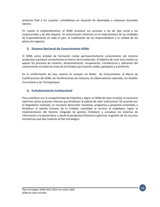 Plan Estratégico SENA 2011-2014 con visión 2020
SENA de clase mundial
13
producto final a los usuarios: colombianos en situación de desempleo y empresas buscando
talento.
En cuanto al emprendimiento, el SENA orientará sus acciones a los de tipo social y los
empresariales y de alto impacto. Se concentrarán esfuerzos en el mejoramiento de las Unidades
de Emprendimiento en todo el país, la cualificación de los emprendedores y la calidad de los
planes de negocios.
5. Sistema Nacional de Conocimiento SENA
El SENA como entidad de formación recibe permanentemente conocimiento del entorno
productivo y produce conocimiento al interior de la Institución. El objetivo de crear este sistema es
apoyar los procesos de creación, almacenamiento, recuperación, transferencia y aplicación del
conocimiento en todas las áreas de la Entidad, para hacerlo visible, apropiarlo y transferirlo.
En la conformación de este sistema se incluyen las Redes de Conocimiento, el Marco de
Cualificaciones del SENA, las Certificaciones de Industria, los Observatorios Laborales, los Diseños
Curriculares y los Tecnoparques.
6. Fortalecimiento Institucional
Para contribuir con la competitividad de Colombia y lograr un SENA de clase mundial, es necesario
optimizar varios procesos internos que fortalecen la cadena de valor institucional. De acuerdo con
el diagnóstico realizado, es necesario desarrollar iniciativas, programas y proyectos orientados a
fortalecer el talento humano de la Entidad, consolidar el servicio al ciudadano, lograr la
implementación del Sistema integrado de gestión, fortalecer y actualizar los sistemas de
información y la planta física, y desde la perspectiva financiera optimizar la gestión de los recursos
económicos que dan sustento al Plan Estratégico.
 