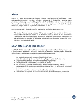 Plan Estratégico SENA 2011-2014 con visión 2020
SENA de clase mundial
14
Misión
El SENA nace como respuesta a la necesidad de capacitar a los trabajadores colombianos, a través
de una unidad de método y estándares definidos, respondiendo así al trabajador y a la empresa en
pro del aumento de la productividad del país. La razón de ser del SENA está centrada en invertir en
el desarrollo de los trabajadores, o quienes sin serlo lo requieran, mediante la formación
profesional integral con el fin de contribuir al desarrollo del país.
De esta manera, la Ley 119 de 1994 define la Misión del SENA de la siguiente manera:
“El Servicio Nacional de Aprendizaje, SENA, está encargado de cumplir la función que
corresponde al Estado de invertir en el desarrollo social y técnico de los trabajadores
colombianos; ofreciendo y ejecutando la formación profesional integral, para la incorporación
y el desarrollo de las personas en actividades productivas que contribuyan al desarrollo social,
económico y tecnológico del país”
MEGA 2020 “SENA de clase mundial”
En el 2020, el SENA será una Entidad de clase mundial en formación profesional integral y en el uso
y apropiación de tecnología e innovación al servicio de personas y empresas; habrá contribuido
decisivamente a incrementar la competitividad de Colombia a través de:
• Los relevantes aportes a la productividad de las empresas.
• La contribución a la efectiva generación de empleo y la superación de la pobreza.
• El aporte de fuerza laboral innovadora a las empresas y regiones.
• La integralidad de sus egresados y su vocación de servicio.
• La calidad y los estándares internacionales de su formación profesional integral.
• La incorporación de las últimas tecnologías en las empresas y en la formación profesional
integral.
• Su estrecha relación con el sector educativo (media y superior)
• La excelencia en la gestión de sus recursos (humanos, físicos, tecnológicos, financieros).
 