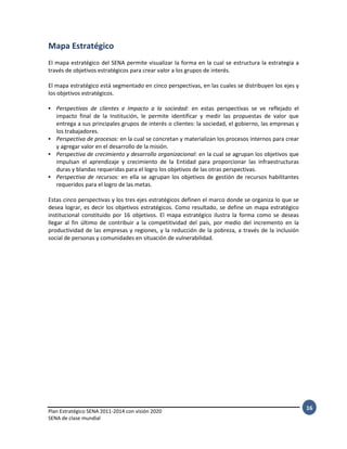 Plan Estratégico SENA 2011-2014 con visión 2020
SENA de clase mundial
16
Mapa Estratégico
El mapa estratégico del SENA permite visualizar la forma en la cual se estructura la estrategia a
través de objetivos estratégicos para crear valor a los grupos de interés.
El mapa estratégico está segmentado en cinco perspectivas, en las cuales se distribuyen los ejes y
los objetivos estratégicos.
• Perspectivas de clientes e Impacto a la sociedad: en estas perspectivas se ve reflejado el
impacto final de la Institución, le permite identificar y medir las propuestas de valor que
entrega a sus principales grupos de interés o clientes: la sociedad, el gobierno, las empresas y
los trabajadores.
• Perspectiva de procesos: en la cual se concretan y materializan los procesos internos para crear
y agregar valor en el desarrollo de la misión.
• Perspectiva de crecimiento y desarrollo organizacional: en la cual se agrupan los objetivos que
impulsan el aprendizaje y crecimiento de la Entidad para proporcionar las infraestructuras
duras y blandas requeridas para el logro los objetivos de las otras perspectivas.
• Perspectiva de recursos: en ella se agrupan los objetivos de gestión de recursos habilitantes
requeridos para el logro de las metas.
Estas cinco perspectivas y los tres ejes estratégicos definen el marco donde se organiza lo que se
desea lograr, es decir los objetivos estratégicos. Como resultado, se define un mapa estratégico
institucional constituido por 16 objetivos. El mapa estratégico ilustra la forma como se deseas
llegar al fin último de contribuir a la competitividad del país, por medio del incremento en la
productividad de las empresas y regiones, y la reducción de la pobreza, a través de la inclusión
social de personas y comunidades en situación de vulnerabilidad.
 