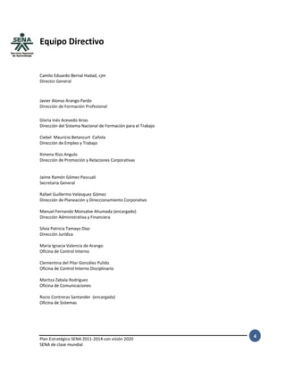 Plan Estratégico SENA 2011-2014 con visión 2020
SENA de clase mundial
4
Equipo Directivo
Camilo Eduardo Bernal Hadad, cjm
Director General
Javier Alonso Arango Pardo
Dirección de Formación Profesional
Gloria Inés Acevedo Arias
Dirección del Sistema Nacional de Formación para el Trabajo
Ciebel Mauricio Betancurt Cañola
Dirección de Empleo y Trabajo
Ximena Rizo Angulo
Dirección de Promoción y Relaciones Corporativas
Jaime Ramón Gómez Pascuali
Secretaria General
Rafael Guillermo Velásquez Gómez
Dirección de Planeación y Direccionamiento Corporativo
Manuel Fernando Monsalve Ahumada (encargado)
Dirección Administrativa y Financiera
Silvia Patricia Tamayo Díaz
Dirección Jurídica
María Ignacia Valencia de Arango
Oficina de Control Interno
Clementina del Pilar González Pulido
Oficina de Control Interno Disciplinario
Maritza Zabala Rodríguez
Oficina de Comunicaciones
Rocio Contreras Santander (encargada)
Oficina de Sistemas
 