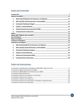 Plan Estratégico SENA 2011-2014 con visión 2020
SENA de clase mundial
5
Índice de Contenido
Introducción____________________________________________________________________ 7
Modelo Estratégico _____________________________________________________________ 11
1. Más Productividad para las Empresas y las Regiones____________________________ 11
2. Más Inclusión social de personas y comunidades_______________________________ 12
3. Formación Profesional Integral _____________________________________________ 12
4. Empleo y Emprendimiento ________________________________________________ 12
5. Sistema Nacional de Conocimiento SENA _____________________________________ 13
6. Fortalecimiento Institucional_______________________________________________ 13
Misión _______________________________________________________________________ 14
MEGA 2020 “SENA de clase mundial”_______________________________________________ 14
Ejes Estratégicos _______________________________________________________________ 15
Mapa Estratégico ______________________________________________________________ 16
Iniciativas Estratégicas __________________________________________________________ 18
Indicadores Estratégicos _________________________________________________________ 22
1. Más Productividad de las Empresas y las Regiones _____________________________ 22
2. Más Inclusión Social de Personas y Comunidades ______________________________ 23
3. Formación Profesional Integral _____________________________________________ 24
4. Empleo y Emprendimiento_________________________________________________ 26
5. Sistema de Conocimiento SENA_____________________________________________ 27
6. Fortalecimiento Institucional_______________________________________________ 28
Índice de Ilustraciones
ILUSTRACIÓN 1. PLAN NACIONAL DE DESARROLLO 2010-2014 - OBJETIVOS Y EJES ........................................... 7
ILUSTRACIÓN 2. MODELO ESTRATÉGICO DEL SENA..................................................................................... 11
ILUSTRACIÓN 3. MEGA 2020 Y EJES ESTRATÉGICOS DEL SENA.................................................................... 15
ILUSTRACIÓN 4 MAPA ESTRATÉGICO ........................................................................................................ 17
ILUSTRACIÓN 5. PERSPECTIVA DE IMPACTO A LA SOCIEDAD........................................................................... 18
ILUSTRACIÓN 6. PERSPECTIVA DE CLIENTE.................................................................................................. 19
ILUSTRACIÓN 7. PERSPECTIVA DE PROCESOS............................................................................................... 20
ILUSTRACIÓN 8. PERSPECTIVA DE CRECIMIENTO Y DESARROLLO ORGANIZACIONAL ........................................... 21
ILUSTRACIÓN 9. PERSPECTIVA DE RECURSOS............................................................................................... 21
 