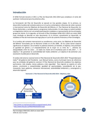 Plan Estratégico SENA 2011-2014 con visión 2020
SENA de clase mundial
7
Introducción
El SENA formuló durante el 2011 su Plan de Desarrollo 2011-2014 para establecer el norte del
quehacer institucional para los próximos años.
La formulación del Plan de Desarrollo se ejecutó en tres grandes etapas. En la primera, se
desarrolló el análisis del contexto externo en el cual se contemplaron referentes de orden nacional
e internacional como los Objetivos de Desarrollo del Milenio, el Plan Nacional de Desarrollo, los
Planes Sectoriales, y variados planes y programas institucionales. En esta etapa se realizó también
un diagnóstico interno con una amplia participación ciudadana y representación de los principales
grupos de interés. En la segunda, se formuló el Plan Estratégico SENA 2011–2014 con visión 2020
cuyo resultado se describe en este documento. En la tercera, actualmente en desarrollo, se
establece el Plan de Inversiones de largo plazo el cual le da sustento financiero al Plan Estratégico.
En el análisis del contexto internacional se consideraron, entre otros, los Objetivos de Desarrollo
del Milenio1
formulados por las Naciones Unidas en el año 2000, de los cuales tienen especial
significancia el objetivo 1 de erradicar la pobreza extrema y el hambre; el objetivo 3 de promover
la igualdad de género y el empoderamiento de la mujer en su meta de “… eliminar las
desigualdades entre los sexos … en todos los niveles de la enseñanza para el año 2015 …”; el
objetivo 7 de garantizar la sostenibilidad del medio ambiente y el objetivo 8 de fomentar una
asociación mundial para el desarrollo.
El análisis del entorno nacional tomó el Plan Nacional de Desarrollo 2010–2014 “Prosperidad para
todos”2
del gobierno del Presidente Juan Manuel Santos, como el principal marco de referencia
para las entidades del gobierno nacional. El Plan Nacional de Desarrollo establece tres objetivos
particulares: más empleo, menos pobreza y más seguridad. Para lograrlo se soporta en ocho
pilares: crecimiento y competitividad, igualdad de oportunidades, consolidación de la paz,
innovación, buen gobierno, relevancia internacional, sostenibilidad ambiental y, convergencia y
desarrollo regional.
1
http://www.un.org/spanish/millenniumgoals/reports.shtml
2
http://www.dnp.gov.co/PND/PND20102014.aspx
Ilustración 1. Plan Nacional de Desarrollo 2010-2014 - Objetivos y Ejes
 