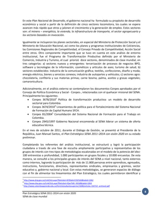Plan Estratégico SENA 2011-2014 con visión 2020
SENA de clase mundial
8
En este Plan Nacional de Desarrollo, el gobierno nacional ha formulado su propósito de desarrollo
económico y social a partir de la definición de cinco sectores locomotora, los cuales se espera
avancen más rápido que otros y jalonen el crecimiento y la generación de empleo. Estos sectores
son: el minero – energético, la vivienda, la infraestructura de transporte, el sector agropecuario y
los sectores basados en invocación.
Igualmente se incluyeron los planes sectoriales, en especial del Ministerio de Protección Social y el
Ministerio de Educación Nacional, así como los planes y programas institucionales de Colciencias,
las Comisiones Regionales de Competitividad, el Consejo Privado de Competitividad, Acción Social
entre otros. Otro componente importante que se tuvo en cuenta en este análisis de entorno
institucional, fue el Programa de Transformación Productiva definido por el Ministerio de
Comercio, Industria y Turismo, el cual priorizó doce sectores, denominados de clase mundial, en
tres categorías: a) sectores nuevos y emergentes: tercerización de procesos de negocios BPO,
software y tecnologías de la información; cosméticos y artículos de aseo; turismo de salud; b)
sectores establecidos: industria de la comunicación gráfica; textiles, confecciones, diseño y moda;
energía eléctrica, bienes y servicios conexos; industria de autopartes y vehículos; c) sectores agro:
chocolatería, confitería y sus materias primas; carne bovina; palma, aceites y grasas vegetales;
camaronicultura.
Adicionalmente, en el análisis externo se contemplaron los documentos Conpes aprobados por el
Consejo de Política Económica y Social - Conpes-, relacionados con el quehacer misional del SENA.
Principalmente los siguientes:
 Conpes 3678/20103
Política de transformación productiva: un modelo de desarrollo
sectorial para Colombia.
 Conpes 3674/20104
Lineamientos de política para el fortalecimiento del Sistema Nacional
de Formación de Capital Humano SFCH.
 Conpes 81/20045
Consolidación del Sistema Nacional de Formación para el Trabajo en
Colombia.
 Conpes 2945/1997 Gobierno Nacional encomienda al SENA liderar un sistema de oferta
educativa técnica.
En el mes de octubre de 2011, durante el Diálogo de Gestión, se presentó al Presidente de la
República, Juan Manuel Santos, el Plan Estratégico SENA 2011–2014 con visión 2020 en su estado
preliminar.
Completando los referentes del análisis institucional, se estructuró y logró la participación
ciudadana a través de una fase de escucha ampliamente participativa y representativa de los
grupos de interés con tres tipos de metodologías escalonadas en el modelo de la potencia del diez:
100 entrevistas a profundidad, 1.000 participantes en grupos focales y 10.000 encuestas. De esta
manera, se consultó a los principales grupos de interés del SENA a nivel nacional, tanto externos
como internos, logrando la participación de más de 11.800 personas entre aprendices, egresados,
instructores, funcionarios, directivos, representantes sindicales, empresarios y gremios, sector
educativo y, gobierno nacional y local. Con estas metodologías, se generaron espacios de diálogo
con el fin de alimentar los lineamientos del Plan Estratégico, los cuales permitieron identificar y
3
http://www.dnp.gov.co/LinkClick.aspx?fileticket=XF0faAmYJ5E%3d&tabid=1063
4
http://www.dnp.gov.co/LinkClick.aspx?fileticket=IQas7idIt_k%3d&tabid=1063
5
http://www.colombiaaprende.edu.co/html/estudiantesuperior/1608/articles-192722_archivo2.pdf
 