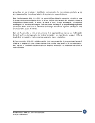 Plan Estratégico SENA 2011-2014 con visión 2020
SENA de clase mundial
9
profundizar en las fortalezas y debilidades institucionales, las necesidades prioritarias y los
principales desafíos, vistos desde la óptica de los diferentes grupos de interés.
Este Plan Estratégico SENA 2011–2014 con visión 2020 establece los elementos estratégicos para
la proyección institucional hasta el año 2014 con visión al 2020 a saber: los principios, valores y
compromisos institucionales, la misión, la MEGA al 2020, los ejes estratégicos, los objetivos
estratégicos, las iniciativas estratégicas y los indicadores estratégicos. El mapa estratégico permite
visualizar la forma en la cual se estructura la estrategia a través de objetivos estratégicos para
crear valor a los grupos de interés.
Con este fundamento, se inicia el alineamiento de la organización de manera que la Dirección
General, las Áreas, las Regionales, los Centros Formación y sus dependencias apropien el Plan a
través de la formulación e implementan de sus propios planes estratégicos.
El Plan Estratégico SENA 2011–2014 con visión 2020, tiene una visión de largo plazo en la cual el
SENA se ha establecido como una entidad de clase mundial para beneficio de los colombianos.
Para lograrlo es fundamental el enfoque hacia la calidad, soportada con estándares nacionales e
internacionales.
 