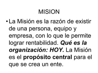 MISION
•La Misión es la razón de existir
de una persona, equipo y
empresa, con lo que le permite
lograr rentabilidad. Qué es la
organización: HOY. La Misión
es el propósito central para el
que se crea un ente.
 