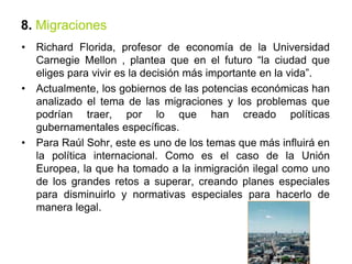 8. Migraciones
• Richard Florida, profesor de economía de la Universidad
Carnegie Mellon , plantea que en el futuro “la ciudad que
eliges para vivir es la decisión más importante en la vida”.
• Actualmente, los gobiernos de las potencias económicas han
analizado el tema de las migraciones y los problemas que
podrían traer, por lo que han creado políticas
gubernamentales específicas.
• Para Raúl Sohr, este es uno de los temas que más influirá en
la política internacional. Como es el caso de la Unión
Europea, la que ha tomado a la inmigración ilegal como uno
de los grandes retos a superar, creando planes especiales
para disminuirlo y normativas especiales para hacerlo de
manera legal.
 