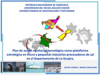 REPÚBLICA BOLIVARIANA DE VENEZUELA
UNIVERSIDAD DR. RAFAEL BELLESO CHACÍN
VICERRECTORADO DE INVESTIGACIÓN Y POSTGRADO

Plan de acción en alianza tecnológica como plataforma
estratégica en micro y pequeñas industrias procesadoras de sal
en el Departamento de La Guajira.
AUTOR: HOBBER J. BERRÍO CABALLERPO

 