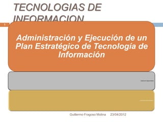 TECNOLOGIAS DE
1
    INFORMACION
    Administración y Ejecución de un
    Plan Estratégico de Tecnología de
               Información

                                                         Guillermo Fragoso Molina




                 Guillermo Fragoso Molina   23/04/2012
 