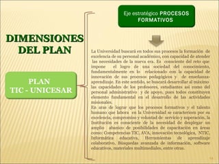 DIMENSIONES DEL PLAN La Universidad buscará en todos sus procesos la formación  de excelencia de su personal académico, con capacidad de atender  las necesidades de la nueva era. Es  consciente del reto que impone  el logro de una sociedad del conocimiento, fundamentalmente en lo  relacionado con la capacidad de innovación de sus procesos pedagógicos y  de enseñanza-aprendizaje. En este sentido, se buscará desarrollar al máximo  las capacidades de los profesores, estudiantes así como del personal administrativo  y de apoyo, pues todos constituyen elemento fundamental en el desarrollo de las actividades misionales. En aras de lograr que los procesos formativos y el talento humano que labora  en la Universidad se caractericen por su excelencia, compromiso y voluntad de  servicio y superación, la Institución es consciente de la necesidad de desplegar un amplio  abanico de posibilidades de capacitación en áreas como: Competencias TIC, AVA, innovación tecnológica,  NTIC, Informática educativa, Herramientas de aprendizaje colaborativo, Búsquedas avanzada de información, software educativos, materiales multimediales, entre otras. PLAN  TIC - UNICESAR Eje estratégico  PROCESOS FORMATIVOS  