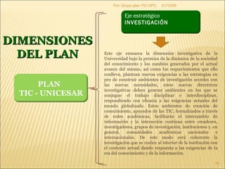 09/06/09 Por: Grupo plan TIC-UPC. DIMENSIONES DEL PLAN Este eje enmarca la dimensión investigativa de la Universidad bajo la premisa de la dinámica de la sociedad del conocimiento y los cambios generados por el actual avance del mismo, así como los requerimientos que ello conlleva, plantean nuevas exigencias a las estrategias en pro de construir ambientes de investigación acordes con las nuevas necesidades, estos nuevas directrices investigativas deben generar ambientes en los que se conjugue el trabajo disciplinar e interdisciplinar, respondiendo con eficacia a las exigencias actuales del mundo globalizado. Estos ambientes de creación de conocimiento, apoyados de las TIC, formalizados a través de redes académicas, facilitarán el intercambio de información y la interacción continua entre creadores, investigadores, grupos de investigación, instituciones y, en general, comunidades académicas nacionales e internacionales. De este modo será coherente la investigación que se realice al interior de la institución con el contexto actual dando respuesta a las exigencias de la era del conocimiento y de la información.  PLAN  TIC - UNICESAR Eje estratégico  INVESTIGACIÓN   