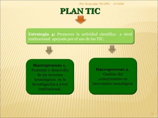 09/06/09 Por: Grupo plan TIC-UPC. PLAN TIC  Estrategia 4:  Promover la actividad científica  a nivel institucional  apoyada por el uso de las TIC. Macroproceso 1.  Fomento y desarrollo de los recursos tecnológicos  en la investigación a nivel institucional. Macroproceso 2.  Gestión del conocimiento en innovación tecnológica. 