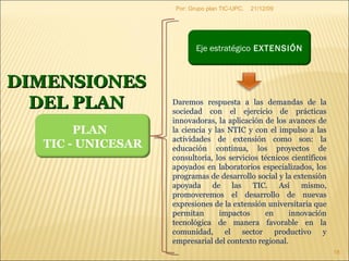 09/06/09 Por: Grupo plan TIC-UPC. DIMENSIONES DEL PLAN Daremos respuesta a las demandas de la sociedad con el ejercicio de prácticas innovadoras, la aplicación de los avances de la ciencia y las NTIC y con el impulso a las actividades de extensión como son: la educación continua, los proyectos de consultoría, los servicios técnicos científicos apoyados en laboratorios especializados, los programas de desarrollo social y la extensión apoyada de las TIC. Así mismo, promoveremos el desarrollo de nuevas expresiones de la extensión universitaria que permitan impactos en innovación tecnológica de manera favorable en la comunidad, el sector productivo y empresarial del contexto regional. PLAN  TIC - UNICESAR Eje estratégico  EXTENSIÓN 