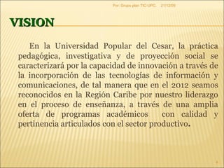 VISION En la Universidad Popular del Cesar, la práctica pedagógica, investigativa y de proyección social se caracterizará por la capacidad de innovación a través de la incorporación de las tecnologías de información y comunicaciones, de tal manera que en el 2012 seamos reconocidos en la Región Caribe por nuestro liderazgo en el proceso de enseñanza, a través de una amplia oferta de programas académicos  con calidad y pertinencia articulados con el sector productivo .  09/06/09 Por: Grupo plan TIC-UPC. 