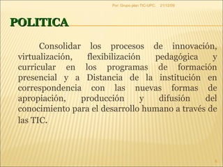 POLITICA Consolidar los procesos de innovación, virtualización, flexibilización pedagógica y curricular en los programas de formación presencial y a Distancia de la institución en correspondencia con las nuevas formas de apropiación, producción y difusión del conocimiento para el desarrollo humano a través de las TIC . 09/06/09 Por: Grupo plan TIC-UPC. 