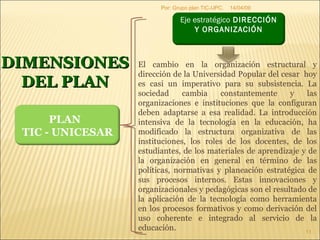 09/06/09 Por: Grupo plan TIC-UPC. DIMENSIONES DEL PLAN El cambio en la organización estructural y dirección de la Universidad Popular del cesar  hoy es casi un imperativo para su subsistencia. La sociedad cambia constantemente y las organizaciones e instituciones que la configuran deben adaptarse a esa realidad. La introducción intensiva de la tecnología en la educación, ha modificado la estructura organizativa de las instituciones, los roles de los docentes, de los estudiantes, de los materiales de aprendizaje y de la organización en general en término de las políticas, normativas y planeación estratégica de sus procesos internos. Estas innovaciones y organizacionales y pedagógicas son el resultado de la aplicación de la tecnología como herramienta en los procesos formativos y como derivación del uso coherente e integrado al servicio de la educación. PLAN  TIC - UNICESAR Eje estratégico  DIRECCIÓN Y ORGANIZACIÓN   