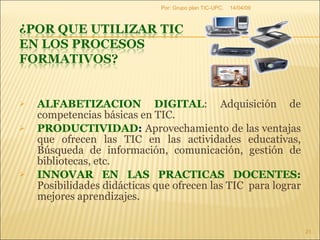 ALFABETIZACION DIGITAL : Adquisición de competencias básicas en TIC. PRODUCTIVIDAD :  Aprovechamiento de las ventajas que ofrecen las TIC en las actividades educativas, Búsqueda de información, comunicación, gestión de bibliotecas, etc. INNOVAR EN LAS PRACTICAS DOCENTES:  Posibilidades didácticas que ofrecen las TIC  para lograr mejores aprendizajes. 09/06/09 Por: Grupo plan TIC-UPC. 