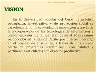 VISION En la Universidad Popular del Cesar, la práctica pedagógica, investigativa y de proyección social se caracterizará por la capacidad de innovación a través de la incorporación de las tecnologías de información y comunicaciones, de tal manera que en el 2012 seamos reconocidos en la Región Caribe por nuestro liderazgo en el proceso de enseñanza, a través de una amplia oferta de programas académicos  con calidad y pertinencia articulados con el sector productivo .  09/06/09 Por: Grupo plan TIC-UPC. 