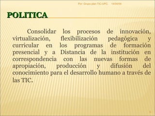 POLITICA Consolidar los procesos de innovación, virtualización, flexibilización pedagógica y curricular en los programas de formación presencial y a Distancia de la institución en correspondencia con las nuevas formas de apropiación, producción y difusión del conocimiento para el desarrollo humano a través de las TIC . 09/06/09 Por: Grupo plan TIC-UPC. 