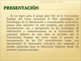 PRESENTACIÓN Es un logro para el grupo plan TIC de la Universidad Popular del Cesar presentar el Plan Estratégico en Tecnologías de la información y comunicación 2009-2012, primer plan operativo en esta temática, que pretende la incorporación, uso y apropiación de las tecnologías de información y comunicaciones en la Universidad. El principal objetivo de este plan es permitir que la Universidad Popular del Cesar inicie el proceso de incorporación de las TIC esencialmente como una oportunidad de innovación educativa que responda el desafío planteado para la Educación Superior desde los actuales contextos sociales.  09/06/09 Por: Grupo plan TIC-UPC. 