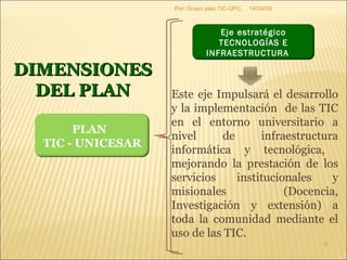 09/06/09 Por: Grupo plan TIC-UPC. DIMENSIONES DEL PLAN Este eje Impulsará el desarrollo y la implementación  de las TIC en el entorno universitario a nivel de infraestructura informática y tecnológica,  mejorando la prestación de los servicios institucionales y misionales (Docencia, Investigación y extensión) a toda la comunidad mediante el uso de las TIC.  PLAN  TIC - UNICESAR Eje estratégico TECNOLOGÍAS E INFRAESTRUCTURA  