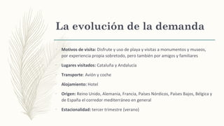 La evolución de la demanda
–
Motivos de visita: Disfrute y uso de playa y visitas a monumentos y museos,
por experiencia propia sobretodo, pero también por amigos y familiares
–
Lugares visitados: Cataluña y Andalucía
–
Transporte: Avión y coche
–
Alojamiento: Hotel
–
Origen: Reino Unido, Alemania, Francia, Países Nórdicos, Países Bajos, Bélgica y
de España el corredor mediterráneo en general
–
Estacionalidad: tercer trimestre (verano)
 