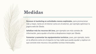 Medidas
–
Renovar el marketing en actividades menos explotadas, para promocionar
más y mejor, tanto en el interior como en el exterior, por ejemplo optimizar la
pagina web de Úbeda.
–
Señalizar más los recursos del área, por ejemplo con más carteles de
información, para ayudar al turista a desplazarse mejor por Úbeda.
–
Fomentar y aumentar los equipamientos turísticos, pues, por ejemplo, tanto
en la alfarería como en el esparto no hay nadie que pueda ayudar y explicar en
que consiste este recurso a los posibles turistas interesados.
 