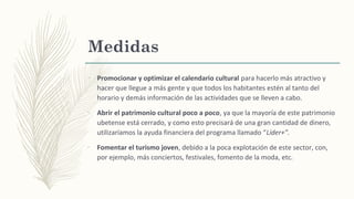 –
Promocionar y optimizar el calendario cultural para hacerlo más atractivo y
hacer que llegue a más gente y que todos los habitantes estén al tanto del
horario y demás información de las actividades que se lleven a cabo.
–
Abrir el patrimonio cultural poco a poco, ya que la mayoría de este patrimonio
ubetense está cerrado, y como esto precisará de una gran cantidad de dinero,
utilizaríamos la ayuda financiera del programa llamado “Líder+”.
–
Fomentar el turismo joven, debido a la poca explotación de este sector, con,
por ejemplo, más conciertos, festivales, fomento de la moda, etc.
Medidas
 