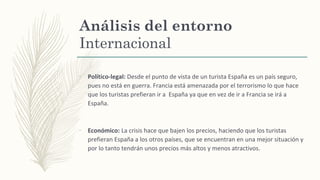 Análisis del entorno
Internacional
–
Político-legal: Desde el punto de vista de un turista España es un país seguro,
pues no está en guerra. Francia está amenazada por el terrorismo lo que hace
que los turistas prefieran ir a España ya que en vez de ir a Francia se irá a
España.
–
Económico: La crisis hace que bajen los precios, haciendo que los turistas
prefieran España a los otros países, que se encuentran en una mejor situación y
por lo tanto tendrán unos precios más altos y menos atractivos.
 