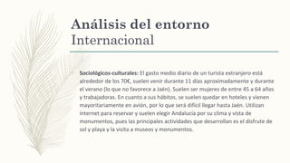 Análisis del entorno
Internacional
–
Sociológicos-culturales: El gasto medio diario de un turista extranjero está
alrededor de los 70€, suelen venir durante 11 días aproximadamente y durante
el verano (lo que no favorece a Jaén). Suelen ser mujeres de entre 45 a 64 años
y trabajadoras. En cuanto a sus hábitos, se suelen quedar en hoteles y vienen
mayoritariamente en avión, por lo que será difícil llegar hasta Jaén. Utilizan
internet para reservar y suelen elegir Andalucía por su clima y vista de
monumentos, pues las principales actividades que desarrollan es el disfrute de
sol y playa y la visita a museos y monumentos.
 