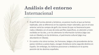 Análisis del entorno
Internacional
Ø El perfil del turista alemán y británico, se parece mucho al que ya hemos
explicado, solo se diferencia en los aspectos mejor valorados, que en el caso
anterior sería los campos de golf y los trenes (lo que no favorecería para
nada a Úbeda) y en el caso de estos perfiles específicos, es atención y trato
recibidos en los dos, y en los alemanes la información turística (algo casi
nulo en Úbeda) y en los británicos, el patrimonio cultural (algo muy
abundante en Úbeda).
Ø En cuanto a los otros turistas, los franceses, belgas y los procedentes de los
países nórdicos y países bajos, escogen Andalucía como segundo destino en
España. Sin embargo, los italianos posicionan a Andalucía en la quinta
posición de los destinos españoles.
 
