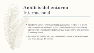 Análisis del entorno
Internacional
Ø Los idiomas son un tema muy delicado, pues aunque el inglés es el idioma
más universalizado y utilizado, no hay tanta información en otros idiomas
como alemán o francés como debería, lo que le resta interés a los alemanes,
franceses y demás.
Ø En cuanto a la religión, solo afecta de la manera en que la Semana Santa es
una época de auge del turismo.
 