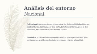 Análisis del entorno
Nacional
–
Político-legal: Aunque estemos en una situación de inestabilidad política, no
afecta al turista. Las leyes, por otra parte, benefician al turista, pues le dan
facilidades, restándoselas al residente en España.
–
Económico: la crisis es buena para el turismo, ya que bajan los costes y los
turistas se ven atraídos por los bajos precios con relación a la calidad.
 