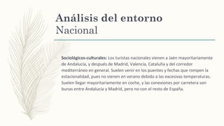 Análisis del entorno
Nacional
–
Sociológicos-culturales: Los turistas nacionales vienen a Jaén mayoritariamente
de Andalucía, y después de Madrid, Valencia, Cataluña y del corredor
mediterráneo en general. Suelen venir en los puentes y fechas que rompen la
estacionalidad, pues no vienen en verano debido a las excesivas temperaturas.
Suelen llegar mayoritariamente en coche, y las conexiones por carretera son
bunas entre Andalucía y Madrid, pero no con el resto de España.
 