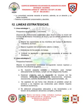 CUERPO DE BOMBEROS VOLUNTARIOS DEL MUNICIPIO DE ANORI 
ANTIOQUIA COLOMBIA 
PERSONERIA JURIDICA N° 18059 DEL 6 DE SEPT. DE 2006 
RUT. N° 900.120.893-1 
• La comunidad creciente necesita el servicio, además, es un derecho y un 
Mientras Anorí duerme o trabaja, sus bomberos lo protegen 
Sede: avenida León Zafir Tel. Emergencia 119 y 111 
Tel: 835 03 36 Cel.: 310 493 27 48 
Bomberosanori@yahoo.es 
deber cumplirlo. 
• Tenemos el personal comprometido y decidido. 
12. LINEAS ESTRATEGICAS. 
1. Línea estrategia 1: 
Perspectiva de aprendizaje y crecimiento. 
Disponer de profesionales capacitados para llevar a cabo la misión del 
Cuerpo de Bomberos Voluntarios de Anorí y que se sientan satisfechos de 
la misma. 
a. Mejorar las capacidades de los miembros del Cuerpo de Bomberos 
Voluntarios de Anorí. 
b. Mejorar la gestión del conocimiento externo e interno. 
c. Defensiones de los puestos de trabajo. 
d. Conocer la legislación y normatividad competente al servicio de 
Bomberos. 
2. Línea estratégica 2: 
Perspectiva financiera: 
Mejorar la sostenibilidad económica consiguiendo nuevos ingresos y 
haciendo más eficiente los gastos. 
a. Se buscará asesoría contable y financiera, para manejar 
adecuadamente los fondos, cumplir con las obligaciones fiscales. 
b. Gestionar proyectos para la adquisición de recursos con las 
entidades territoriales, administración, corporaciones, empresas, 
asociaciones, sectores económicos, entes gubernamentales, etc. 
c. Se explotará de una forma más eficiente el portafolio actual de 
servicios y se mejorara sus condiciones para obtener mayores 
beneficios económicos. 
d. Se elaborará presupuestos adecuados a las necesidades y en 
función de la prestación del servicio completo y eficiente. 
 