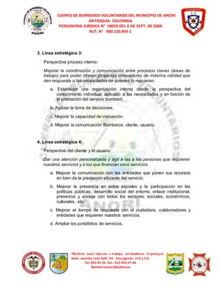 CUERPO DE BOMBEROS VOLUNTARIOS DEL MUNICIPIO DE ANORI 
ANTIOQUIA COLOMBIA 
PERSONERIA JURIDICA N° 18059 DEL 6 DE SEPT. DE 2006 
RUT. N° 900.120.893-1 
Mientras Anorí duerme o trabaja, sus bomberos lo protegen 
Sede: avenida León Zafir Tel. Emergencia 119 y 111 
Tel: 835 03 36 Cel.: 310 493 27 48 
Bomberosanori@yahoo.es 
3. Línea estratégica 3: 
Perspectiva proceso interno: 
Mejorar la coordinación y comunicación entre procesos claves (áreas de 
trabajo) para poder ofrecer proyectos innovadores de máxima calidad que 
den respuesta a las necesidades de quienes lo requieran. 
a. Establecer una organización interna desde la perspectiva del 
conocimiento individual, aplicado a las necesidades y en función de 
la prestación del servicio bomberil. 
b. Agilizar la toma de decisiones. 
c. Mejorar la capacidad de innovación. 
d. Mejorar la comunicación Bomberos, cliente, usuario. 
4. Línea estratégica 4: 
Perspectiva del cliente y el usuario: 
Dar una atención personalizada y ágil a las a las personas que requieren 
nuestros servicios y a los que financian esos servicios. 
a. Mejorar la comunicación con las entidades que ponen sus recursos 
en bien de la prestación eficiente del servicio. 
b. Mejorar la presencia en actos sociales y la participación en las 
políticas públicas, desarrollo social del entorno, enlace institucional, 
presencia y anclaje con todos los sectores, sociales, económicos, 
culturales, etc. 
c. Mejorar el tiempo de respuesta con el ciudadano, colaboradores y 
entidades que requieren nuestros servicios. 
d. Ampliar los portafolios de servicios. 
 