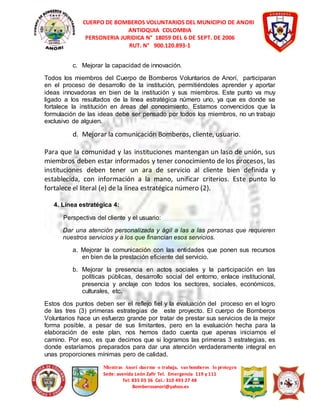 CUERPO DE BOMBEROS VOLUNTARIOS DEL MUNICIPIO DE ANORI 
ANTIOQUIA COLOMBIA 
PERSONERIA JURIDICA N° 18059 DEL 6 DE SEPT. DE 2006 
RUT. N° 900.120.893-1 
c. Mejorar la capacidad de innovación. 
Todos los miembros del Cuerpo de Bomberos Voluntarios de Anorí, participaran 
en el proceso de desarrollo de la institución, permitiéndoles aprender y aportar 
ideas innovadoras en bien de la institución y sus miembros. Este punto va muy 
ligado a los resultados de la línea estratégica número uno, ya que es donde se 
fortalece la institución en áreas del conocimiento. Estamos convencidos que la 
formulación de las ideas debe ser pensado por todos los miembros, no un trabajo 
exclusivo de alguien. 
d. Mejorar la comunicación Bomberos, cliente, usuario. 
Para que la comunidad y las instituciones mantengan un laso de unión, sus 
miembros deben estar informados y tener conocimiento de los procesos, las 
instituciones deben tener un ara de servicio al cliente bien definida y 
establecida, con información a la mano, unificar criterios. Este punto lo 
fortalece el literal (e) de la línea estratégica número (2). 
Mientras Anorí duerme o trabaja, sus bomberos lo protegen 
Sede: avenida León Zafir Tel. Emergencia 119 y 111 
Tel: 835 03 36 Cel.: 310 493 27 48 
Bomberosanori@yahoo.es 
4. Línea estratégica 4: 
Perspectiva del cliente y el usuario: 
Dar una atención personalizada y ágil a las a las personas que requieren 
nuestros servicios y a los que financian esos servicios. 
a. Mejorar la comunicación con las entidades que ponen sus recursos 
en bien de la prestación eficiente del servicio. 
b. Mejorar la presencia en actos sociales y la participación en las 
políticas públicas, desarrollo social del entorno, enlace institucional, 
presencia y anclaje con todos los sectores, sociales, económicos, 
culturales, etc. 
Estos dos puntos deben ser el reflejo fiel y la evaluación del proceso en el logro 
de las tres (3) primeras estrategias de este proyecto. El cuerpo de Bomberos 
Voluntarios hace un esfuerzo grande por tratar de prestar sus servicios de la mejor 
forma posible, a pesar de sus limitantes, pero en la evaluación hecha para la 
elaboración de este plan, nos hemos dado cuenta que apenas iniciamos el 
camino. Por eso, es que decimos que si logramos las primeras 3 estrategias, es 
donde estaríamos preparados para dar una atención verdaderamente integral en 
unas proporciones mínimas pero de calidad. 
 