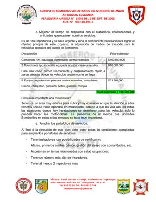 CUERPO DE BOMBEROS VOLUNTARIOS DEL MUNICIPIO DE ANORI 
ANTIOQUIA COLOMBIA 
PERSONERIA JURIDICA N° 18059 DEL 6 DE SEPT. DE 2006 
RUT. N° 900.120.893-1 
c. Mejorar el tiempo de respuesta con el ciudadano, colaboradores y 
entidades que requieren nuestros servicios. 
Es de vital importancia y se hace urgente y seria el componente necesario para lograr el 
objetivo principal de este proyecto, la adquisición de medios de trasporte para la 
respuesta operativa del cuerpo de Bomberos. 
Descripción Valor estimado 
Camioneta 4X4 equipada con equipo contra incendios $160.000.000 
2 Motocicleta tipo montaña equipada equipo primeros auxilios. 
Para uso como primer respondiente y desplazamiento rápido a 
zonas alejadas donde los vehículos tardan mucho en llegar. 
Mientras Anorí duerme o trabaja, sus bomberos lo protegen 
Sede: avenida León Zafir Tel. Emergencia 119 y 111 
Tel: 835 03 36 Cel.: 310 493 27 48 
Bomberosanori@yahoo.es 
$16.000.000 
5 Equipo de protección persona contra incendios, completos: 
Casco, chaquetón, pantalón, botas, guantes, monjas 
$22.500.000 
Total estimado $ 198.500.000 
Porque es importante una motocicleta? 
Tenemos un área muy extensa para cubrir y hay ocasiones en que la atención a sitios 
remotos solo se hace oportuna en motocicleta, debido a que las vías casi en todas 
las ocasiones donde hay inundaciones se deterioran para los vehículo, solo lo 
pueden hacer las motocicletas. La presencia de al menos dos unidades 
Bomberiles en estos sitios remotos se hace muy importante. 
e. Ampliar los portafolios de servicios. 
Al final d la ejecución de este plan debe estar todas las condiciones apropiadas 
para ampliar los portafolios de servicios. 
- Tener instructores con posibilidades de certificar en: 
Alturas, primeros auxilios básico, gestión del riesgo con comunidades, etc. 
- Accesorias en temas relacionados con salud ocupacional. 
- Tener un número más alto de instructores. 
- Tener al menos 2 inspectores mas 
 