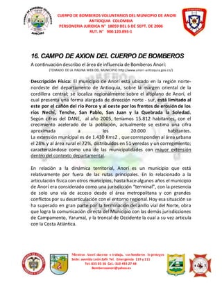 CUERPO DE BOMBEROS VOLUNTARIOS DEL MUNICIPIO DE ANORI 
ANTIOQUIA COLOMBIA 
PERSONERIA JURIDICA N° 18059 DEL 6 DE SEPT. DE 2006 
RUT. N° 900.120.893-1 
16. CAMPO DE AXION DEL CUERPO DE BOMBEROS 
A continuación describo el área de influencia de Bomberos Anorí: 
(TOMADO DE LA PAGINA WEB DEL MUNICIPIO http://www.anori -antioquia.gov.co/) 
Descripción Física: El municipio de Anorí está ubicado en la región norte-nordeste 
del departamento de Antioquia, sobre la margen oriental de la 
cordillera central; se localiza regionalmente sobre el altiplano de Anorí, el 
cual presenta una forma alargada de dirección norte - sur, está limitado al 
este por el cañón del río Porce y al oeste por los frentes de erosión de los 
ríos Nechí, Tenche, San Pablo, San Juan y la Quebrada la Soledad. 
Según cifras del DANE, al año 2005, teníamos 15.812 habitantes, con el 
crecimiento acelerado de la población, actualmente se estima una cifra 
aproximada a los 20.000 habitantes. 
La extensión municipal es de 1.430 Kms2 , que corresponden al área urbana 
el 28% y al área rural el 72%, distribuidos en 51 veredas y un corregimiento; 
caracterizándose como una de las municipalidades con mayor extensión 
dentro del contexto departamental. 
En relación a la dinámica territorial, Anorí es un municipio que está 
relativamente por fuera de las rutas principales. En lo relacionado a la 
articulación física con otros municipios, hasta hace algunos años el municipio 
de Anorí era considerado como una jurisdicción “terminal”, con la presencia 
de solo una vía de acceso desde el área metropolitana y con grandes 
conflictos por su desarticulación con el entorno regional. Hoy esa situación se 
ha superado en gran parte por la terminación del anillo vial del Norte, obra 
que logra la comunicación directa del Municipio con las demás jurisdicciones 
de Campamento, Yarumal, y la troncal de Occidente la cual a su vez articula 
con la Costa Atlántica. 
Mientras Anorí duerme o trabaja, sus bomberos lo protegen 
Sede: avenida León Zafir Tel. Emergencia 119 y 111 
Tel: 835 03 36 Cel.: 310 493 27 48 
Bomberosanori@yahoo.es 
 