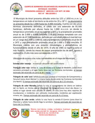 CUERPO DE BOMBEROS VOLUNTARIOS DEL MUNICIPIO DE ANORI 
ANTIOQUIA COLOMBIA 
PERSONERIA JURIDICA N° 18059 DEL 6 DE SEPT. DE 2006 
RUT. N° 900.120.893-1 
El Municipio de Anorí presenta altitudes entre los 125 y 1.850 m.s.n.m. La 
temperatura en todo el territorio se da entre los 35 y 18° C. La pluviometría 
se presenta desde los 1.000 hasta los 4.000 mm/año. Cuenta con dos pisos 
térmicos claramente definidos, el cálido con una extensión de 95.500 
hectáreas; definido por alturas hasta los 1.000 m.s.n.m. en donde la 
temperatura promedia anual es superior a 24°C y la precipitación promedio 
anual es de 2.000 a 4.000 mm/año; y el piso térmico templado con una 
extensión de 47.500 hectáreas, definido por una altura sobre el nivel del mar 
en un rango de 1.000 a 2.000 m. con una temperatura promedia anual de 18 
a 24°C y una precipitación promedio anual de 1.000 a 2.000 mm/año. El 
Municipio cuenta con una estación climatológica y pluviométrica, en 
funcionamiento desde el año de 1975. El año de 1985 se registra como el 
más lluvioso, siendo los meses de mayor precipitación los de abril, agosto y 
septiembre. El año más seco corresponde a 1977. 
Ubicación de acceso a las rutas carreteables en el mapa del Municipio: 
Estrella color naranja: muestra la ubicación del casco urbano 
Triangulo color rojo: Señala la ruta de acceso a la ciudad de Medellín, (zona Anorí 
carretera principal) y el lugar hasta done son las fronteras territoriales: el tiempo 
estimado del recorrido en carro es de 2 horas. 
Triángulo de color azul: Señala la ruta que conduce al municipio de Campamento y 
Yarumal (zona Anori-Norizal ) y marca hasta donde están las fronteras territoriales 
(rio Nechi): El tiempo estimado del recorrido en carro es de 1:15 minutos. 
Triángulo de color Morado: Señala la ruta al corregimiento de Liberia en laderas 
del rio Nechi, en límites con el municipio de Zaragoza (zona Anorí dos Bocas ) y 
señala el lugar donde está ubicado el caserío. En esta zona hay altos reportes de 
inundaciones e incidentes con vehículos involucrados, incidentes por explotación 
minera, etc. Tiempo estimado del recorrido en carro de 4 a 5 horas. 
Triángulo de color verde: señala la ruta hacia la vereda El Carmin (zona Anorí la 
Plancha) y señala hasta donde llega la carretera: Tiempo estimado del recorrido en 
Carro de 2 a 3 horas. 
Mientras Anorí duerme o trabaja, sus bomberos lo protegen 
Sede: avenida León Zafir Tel. Emergencia 119 y 111 
Tel: 835 03 36 Cel.: 310 493 27 48 
Bomberosanori@yahoo.es 
 