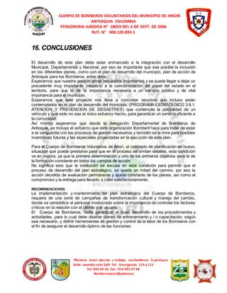 CUERPO DE BOMBEROS VOLUNTARIOS DEL MUNICIPIO DE ANORI 
ANTIOQUIA COLOMBIA 
PERSONERIA JURIDICA N° 18059 DEL 6 DE SEPT. DE 2006 
RUT. N° 900.120.893-1 
Mientras Anorí duerme o trabaja, sus bomberos lo protegen 
Sede: avenida León Zafir Tel. Emergencia 119 y 111 
Tel: 835 03 36 Cel.: 310 493 27 48 
Bomberosanori@yahoo.es 
16. CONCLUSIONES 
El desarrollo de este plan debe estar enmarcado a la integración con el desarrollo 
Municipal, Departamental y Nacional, por eso es importante que sea posible la inclusión 
en los diferentes planes, como son el plan de desarrollo del municipio, plan de acción de 
Antioquia para los Bomberos, entre otros. 
Esperamos que nuestra gestión arroje resultados importantes y se pueda llegar a dejar un 
precedente muy importante, respecto a la concientización del papel del estado en el 
territorio, para que le dé la importancia necesaria a un servicio público y de vital 
importancia para el municipio. 
Esperamos que este proyecto nos lleve a concretar recursos que incluso están 
contemplados en el plan de desarrollo del municipio, (PROGRAMA ESTRATEGICO 3.8.1. 
ATENCION Y PREVENCION DE DESASTRES) que contempla la posibilidad de un 
vehículo y que este no sea el único esfuerzo hecho, para garantizar un servicio eficiente a 
la comunidad. 
Así mismo esperamos que desde la delegación Departamental de Bomberos de 
Antioquia, se incluya el esfuerzo que esta organización Bomberil hace para tratar de estar 
a la vanguardia con los procesos de gestión necesarios y también se le mire para posibles 
inversiones futuras y las especiales proyectadas en la ejecución de este plan. 
Para el Cuerpo de Bomberos Voluntarios de Anorí, el concepto de planificación es nuevo, 
situación que puede prestarse para que en el proceso se omitan detalles, esta condición 
va en mejora, ya que la primera determinación y uno de los primeros objetivos será la de 
la formación constante en todos los campos de acción. 
No significa esto que la institución se excuse en esta condición para permitir que el 
proceso de desarrollo del plan estratégico, se quede en mitad del camino, por eso la 
acción decidida de evaluación permanente y ajuste constante de los planes, así como el 
compromiso y la entrega para llevarlo a cabo satisfactoriamente. 
RECOMENDACIONES 
La implementación y mantenimiento del plan estratégico del Cuerpo de Bomberos, 
requiere de una serie de campañas de transformación cultural y manejo del cambio, 
donde se sensibilice al personal involucrado sobre la importancia de controlar los factores 
críticos en la relación con el cliente y el usuario. 
El Cuerpo de Bomberos, debe garantizar el buen desarrollo de los procedimientos y 
actividades, para lo cual debe diseñar planes de entrenamiento y / o capacitación, según 
sea necesario, y definir herramientas de gestión y control de la labor de los Bomberos con 
el fin de asegurar el desarrollo óptimo de las funciones. 
. 
 